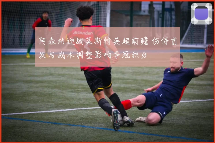 阿森纳迎战莱斯特英超前瞻 伤停首发与战术调整影响争冠积分