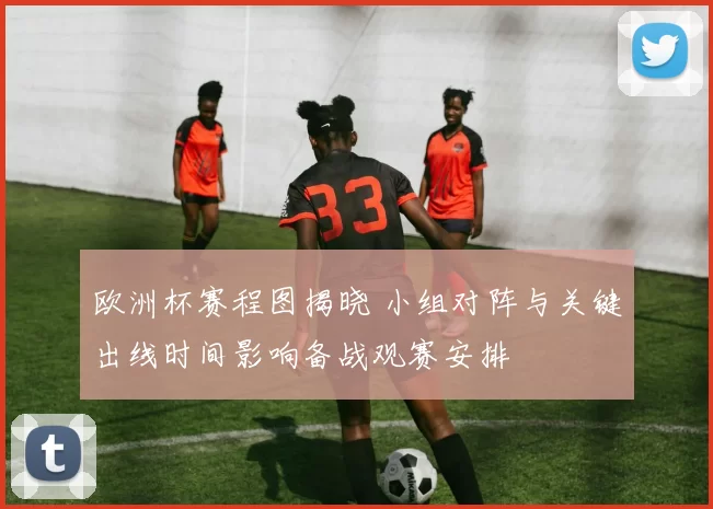 欧洲杯赛程图揭晓 小组对阵与关键出线时间影响备战观赛安排