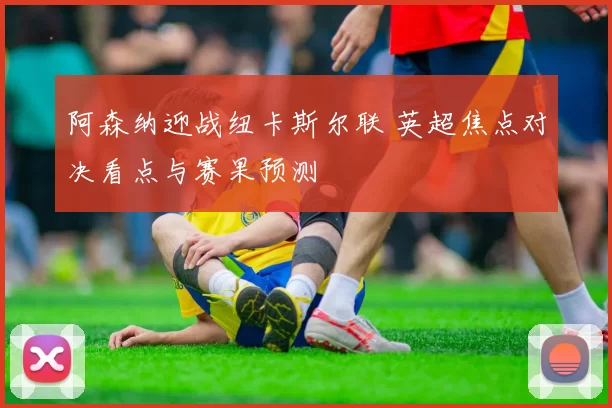 阿森纳迎战纽卡斯尔联 英超焦点对决看点与赛果预测