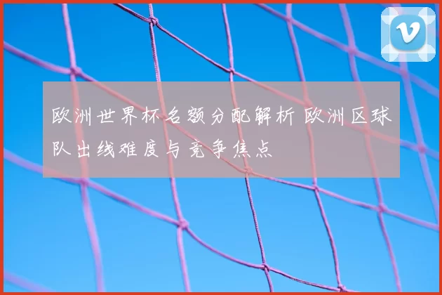 欧洲世界杯名额分配解析 欧洲区球队出线难度与竞争焦点