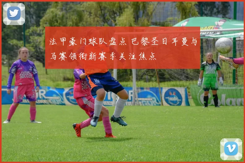 法甲豪门球队盘点 巴黎圣日耳曼与马赛领衔新赛季关注焦点