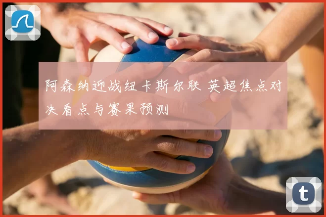 阿森纳迎战纽卡斯尔联 英超焦点对决看点与赛果预测