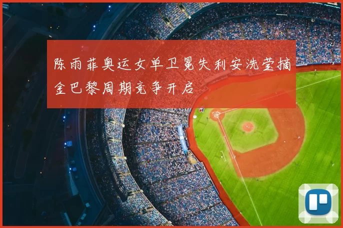 陈雨菲奥运女单卫冕失利安洗莹摘金巴黎周期竞争开启