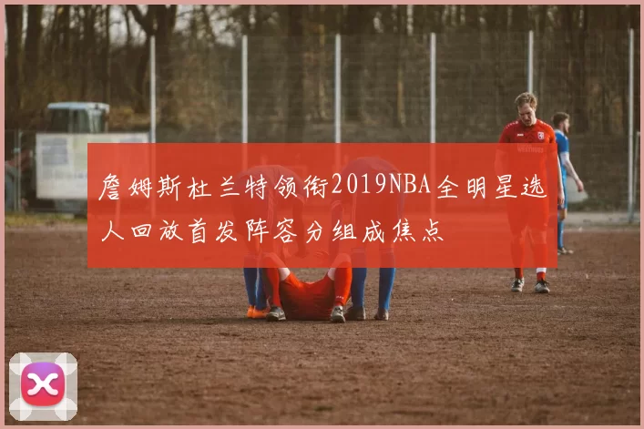 詹姆斯杜兰特领衔2019NBA全明星选人回放首发阵容分组成焦点