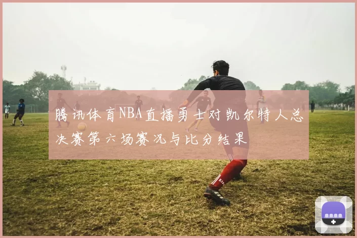 腾讯体育NBA直播勇士对凯尔特人总决赛第六场赛况与比分结果