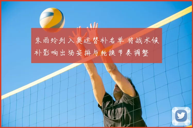 朱雨玲列入奥运替补名单 将战术候补影响出场安排与轮换节奏调整