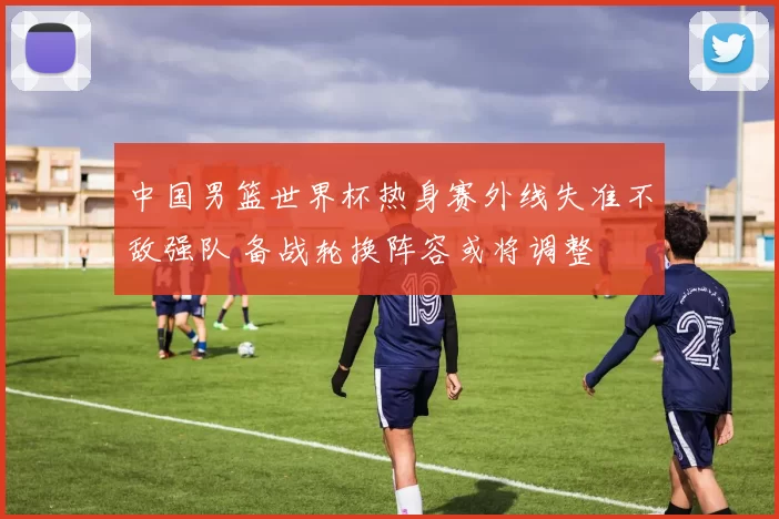 中国男篮世界杯热身赛外线失准不敌强队 备战轮换阵容或将调整