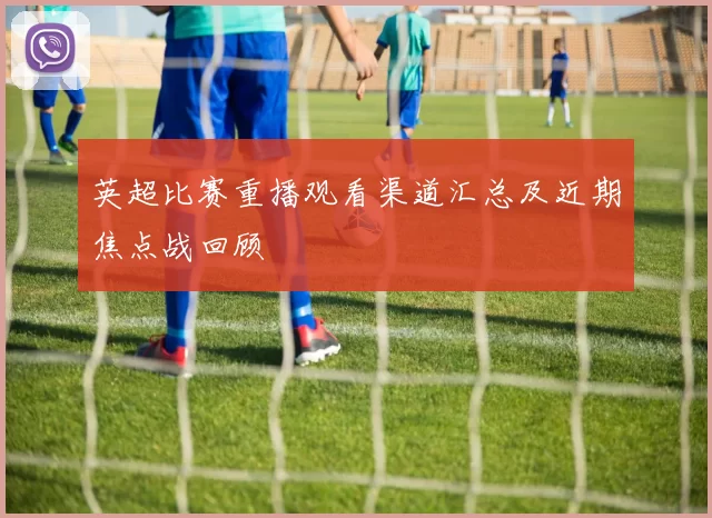 英超比赛重播观看渠道汇总及近期焦点战回顾