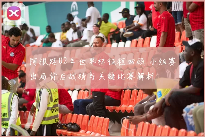 阿根廷02年世界杯征程回顾 小组赛出局背后战绩与关键比赛解析