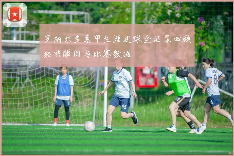 罗纳尔多意甲生涯进球全记录回顾经典瞬间与比赛数据