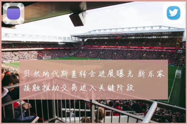 贝尔纳代斯基转会进展曝光 新东家接触推动交易进入关键阶段