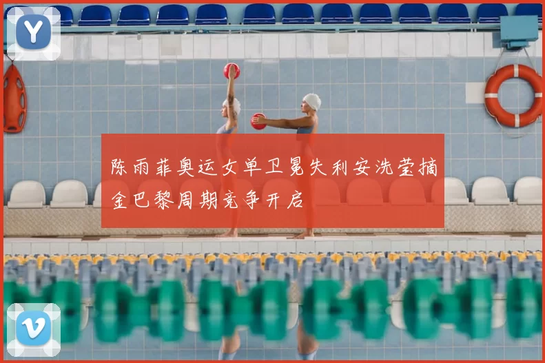 陈雨菲奥运女单卫冕失利安洗莹摘金巴黎周期竞争开启