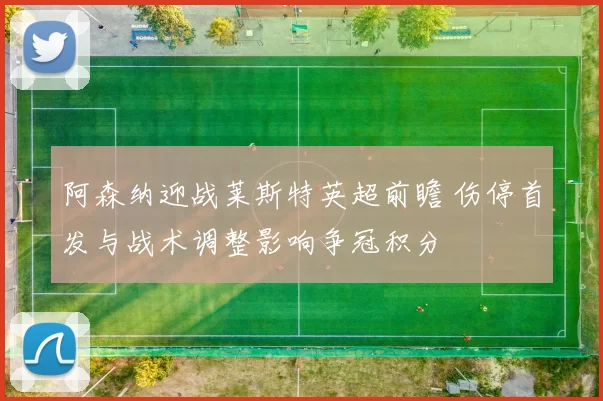 阿森纳迎战莱斯特英超前瞻 伤停首发与战术调整影响争冠积分