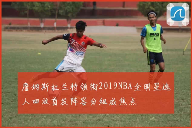 詹姆斯杜兰特领衔2019NBA全明星选人回放首发阵容分组成焦点