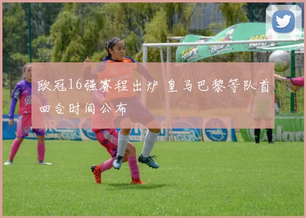 欧冠16强赛程出炉 皇马巴黎等队首回合时间公布