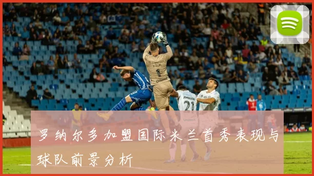 罗纳尔多加盟国际米兰首秀表现与球队前景分析