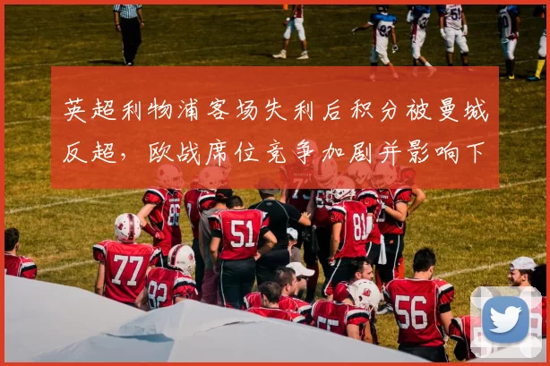 英超利物浦客场失利后积分被曼城反超，欧战席位竞争加剧并影响下轮赛程