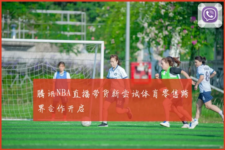 腾讯NBA直播带货新尝试体育零售跨界合作开启