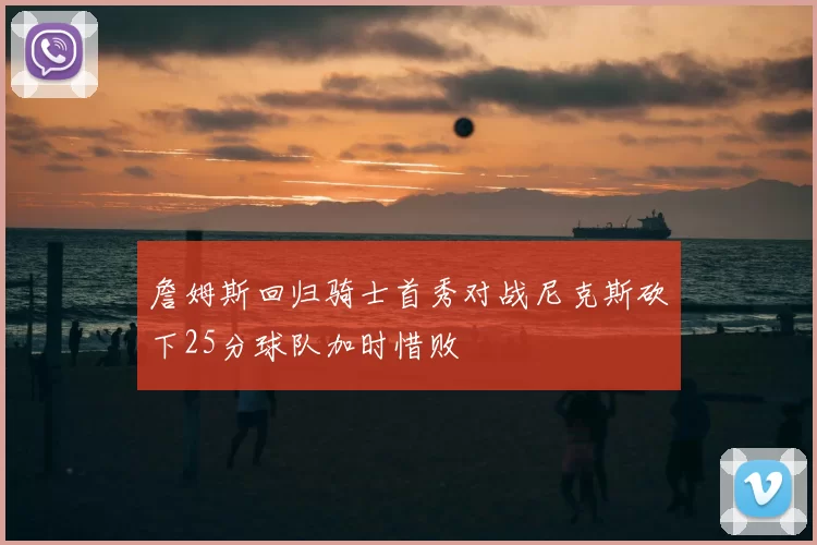 詹姆斯回归骑士首秀对战尼克斯砍下25分球队加时惜败