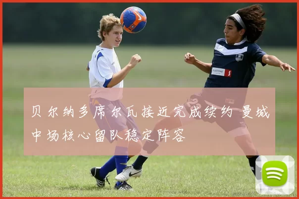 贝尔纳多席尔瓦接近完成续约 曼城中场核心留队稳定阵容