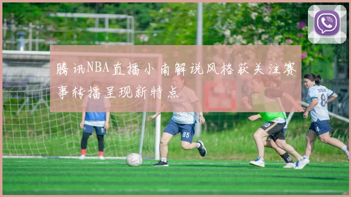 腾讯NBA直播小南解说风格获关注赛事转播呈现新特点