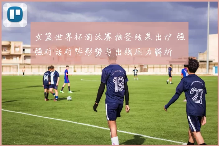 女篮世界杯淘汰赛抽签结果出炉 强强对话对阵形势与出线压力解析
