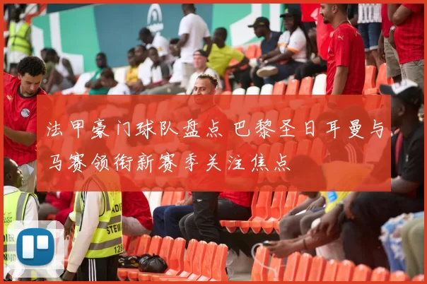 法甲豪门球队盘点 巴黎圣日耳曼与马赛领衔新赛季关注焦点