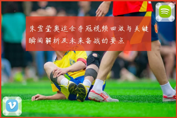 朱雪莹奥运会夺冠视频回放与关键瞬间解析及未来备战的要点
