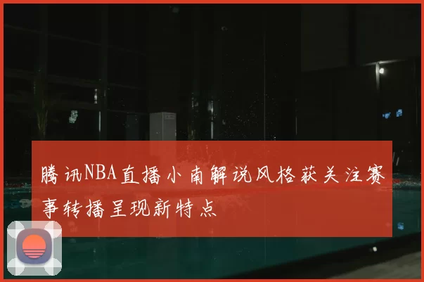 腾讯NBA直播小南解说风格获关注赛事转播呈现新特点