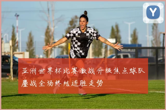亚洲世界杯比赛激战升级焦点球队鏖战全场终结连胜走势