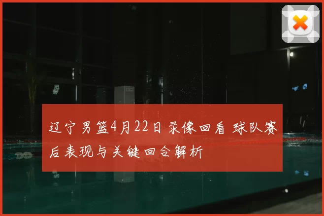 辽宁男篮4月22日录像回看 球队赛后表现与关键回合解析