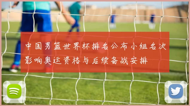 中国男篮世界杯排名公布小组名次影响奥运资格与后续备战安排