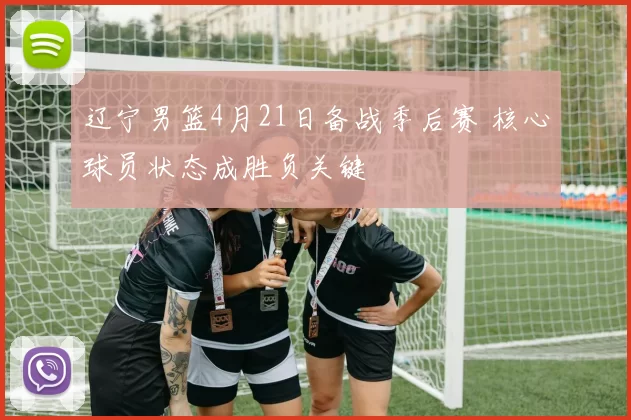 辽宁男篮4月21日备战季后赛 核心球员状态成胜负关键