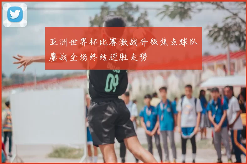 亚洲世界杯比赛激战升级焦点球队鏖战全场终结连胜走势