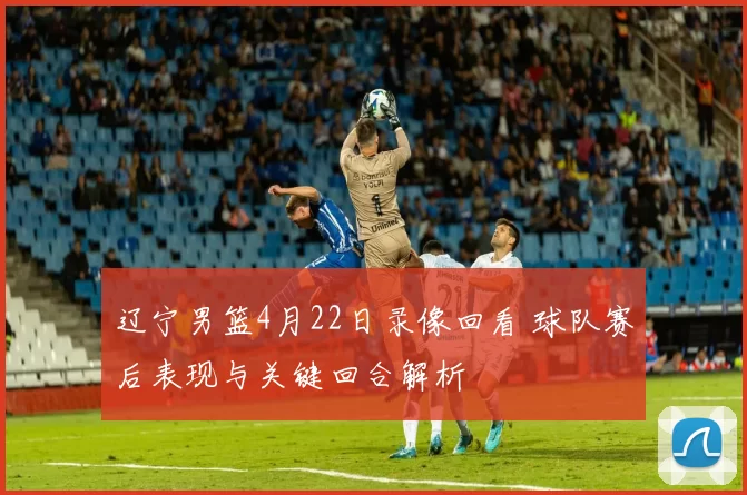 辽宁男篮4月22日录像回看 球队赛后表现与关键回合解析
