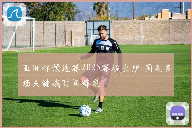 亚洲杯预选赛2025赛程出炉 国足多场关键战时间确定