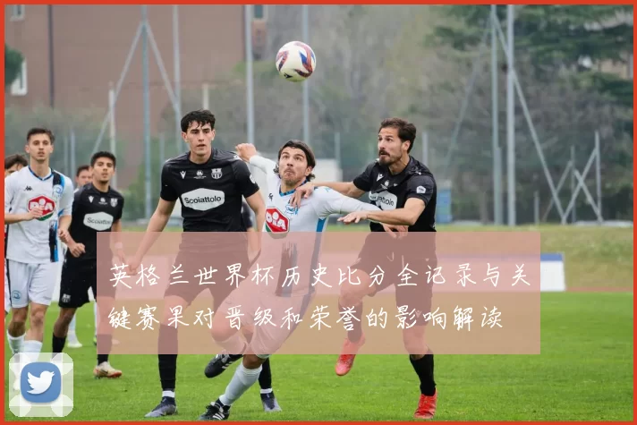 英格兰世界杯历史比分全记录与关键赛果对晋级和荣誉的影响解读