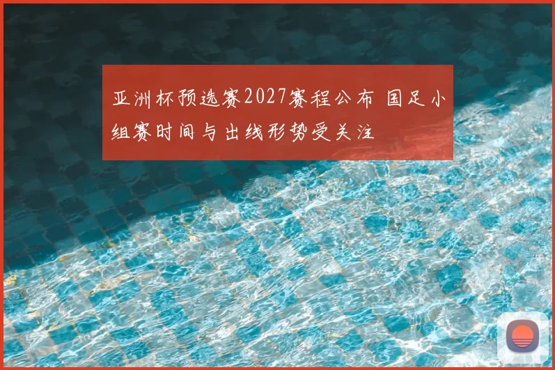 亚洲杯预选赛2027赛程公布 国足小组赛时间与出线形势受关注