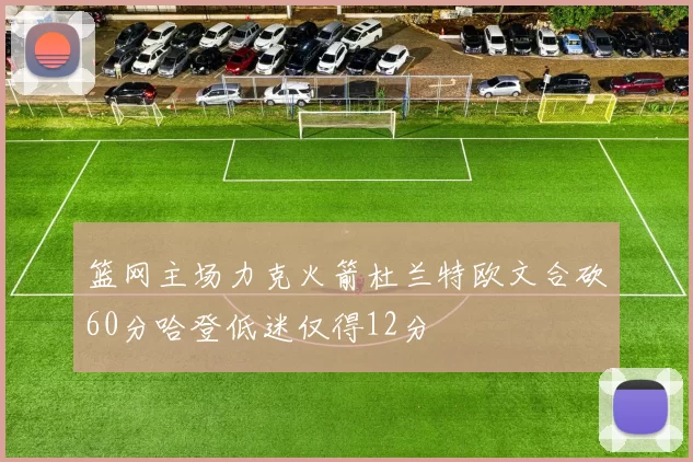 篮网主场力克火箭杜兰特欧文合砍60分哈登低迷仅得12分