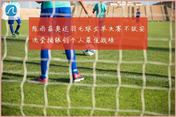 陈雨菲奥运羽毛球女单决赛不敌安洗莹摘银创个人最佳战绩