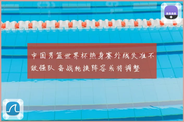 中国男篮世界杯热身赛外线失准不敌强队 备战轮换阵容或将调整